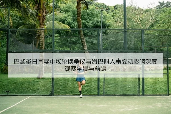 巴黎圣日耳曼中场轮换争议与姆巴佩人事变动影响深度观察全景与前瞻