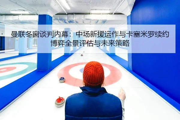 曼联冬窗谈判内幕：中场新援运作与卡塞米罗续约博弈全景评估与未来策略